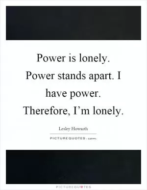 Power is lonely. Power stands apart. I have power. Therefore, I’m lonely Picture Quote #1