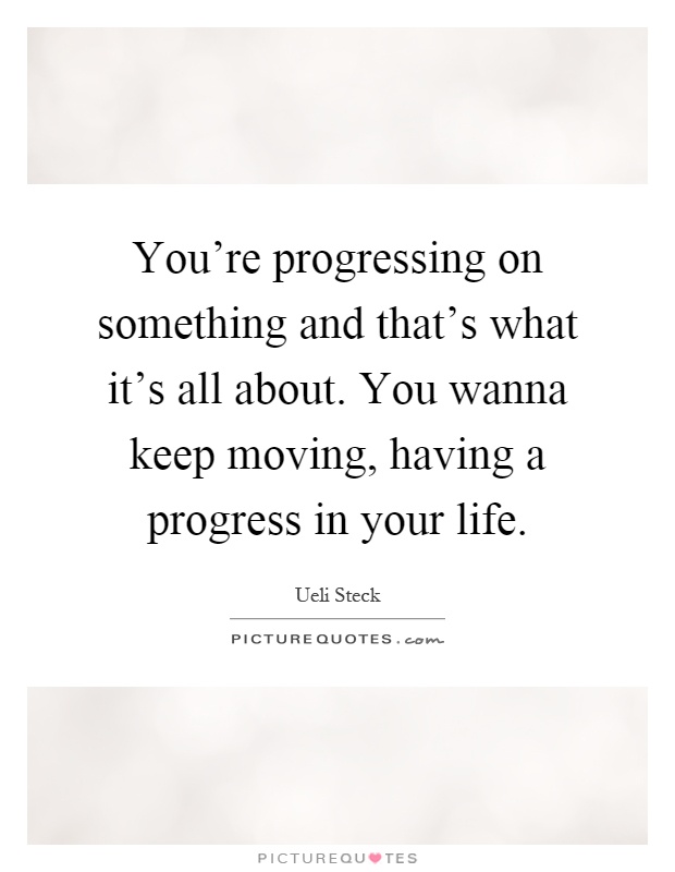 You're progressing on something and that's what it's all about. You wanna keep moving, having a progress in your life Picture Quote #1