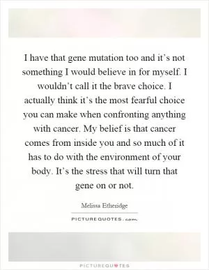 I have that gene mutation too and it’s not something I would believe in for myself. I wouldn’t call it the brave choice. I actually think it’s the most fearful choice you can make when confronting anything with cancer. My belief is that cancer comes from inside you and so much of it has to do with the environment of your body. It’s the stress that will turn that gene on or not Picture Quote #1