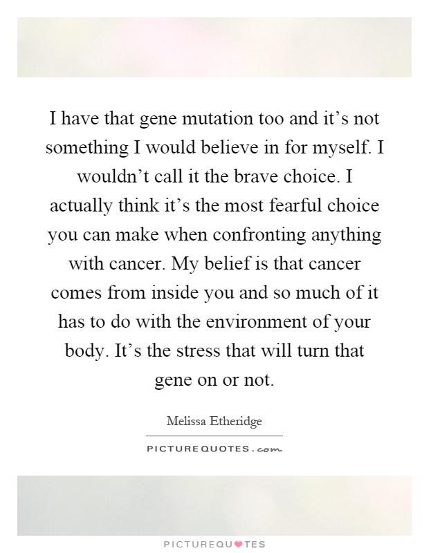 I have that gene mutation too and it's not something I would believe in for myself. I wouldn't call it the brave choice. I actually think it's the most fearful choice you can make when confronting anything with cancer. My belief is that cancer comes from inside you and so much of it has to do with the environment of your body. It's the stress that will turn that gene on or not Picture Quote #1