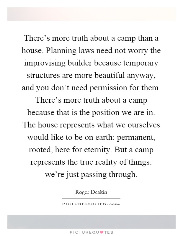 There's more truth about a camp than a house. Planning laws need not worry the improvising builder because temporary structures are more beautiful anyway, and you don't need permission for them. There's more truth about a camp because that is the position we are in. The house represents what we ourselves would like to be on earth: permanent, rooted, here for eternity. But a camp represents the true reality of things: we're just passing through Picture Quote #1