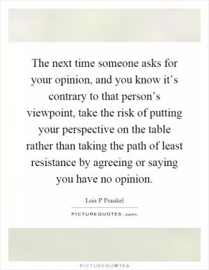 The next time someone asks for your opinion, and you know it’s contrary to that person’s viewpoint, take the risk of putting your perspective on the table rather than taking the path of least resistance by agreeing or saying you have no opinion Picture Quote #1