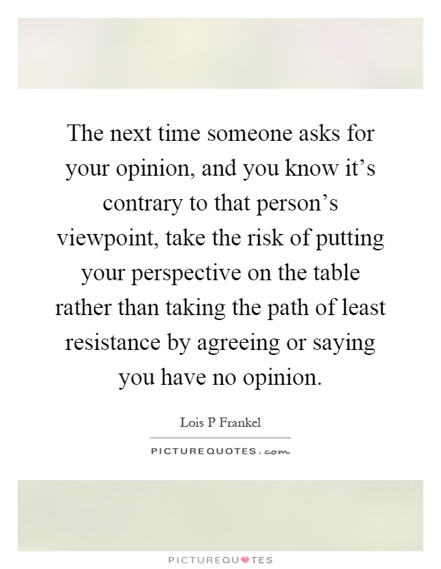 The next time someone asks for your opinion, and you know it's contrary to that person's viewpoint, take the risk of putting your perspective on the table rather than taking the path of least resistance by agreeing or saying you have no opinion Picture Quote #1