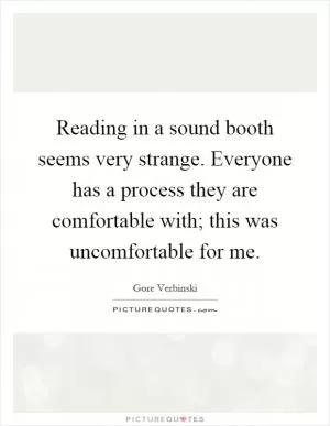 Reading in a sound booth seems very strange. Everyone has a process they are comfortable with; this was uncomfortable for me Picture Quote #1