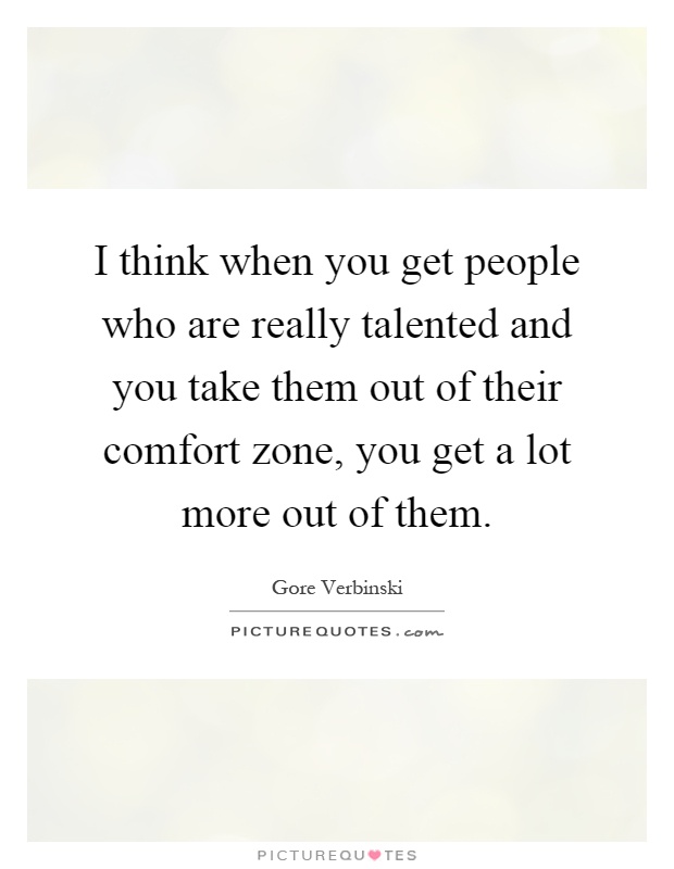 I think when you get people who are really talented and you take them out of their comfort zone, you get a lot more out of them Picture Quote #1