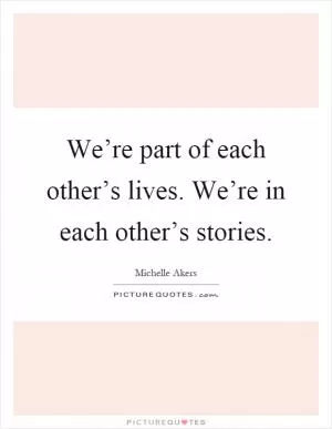 We’re part of each other’s lives. We’re in each other’s stories Picture Quote #1