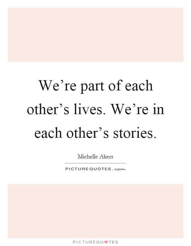 We're part of each other's lives. We're in each other's stories Picture Quote #1