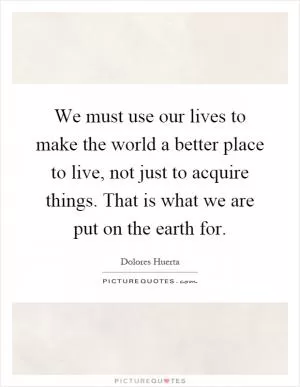 We must use our lives to make the world a better place to live, not just to acquire things. That is what we are put on the earth for Picture Quote #1