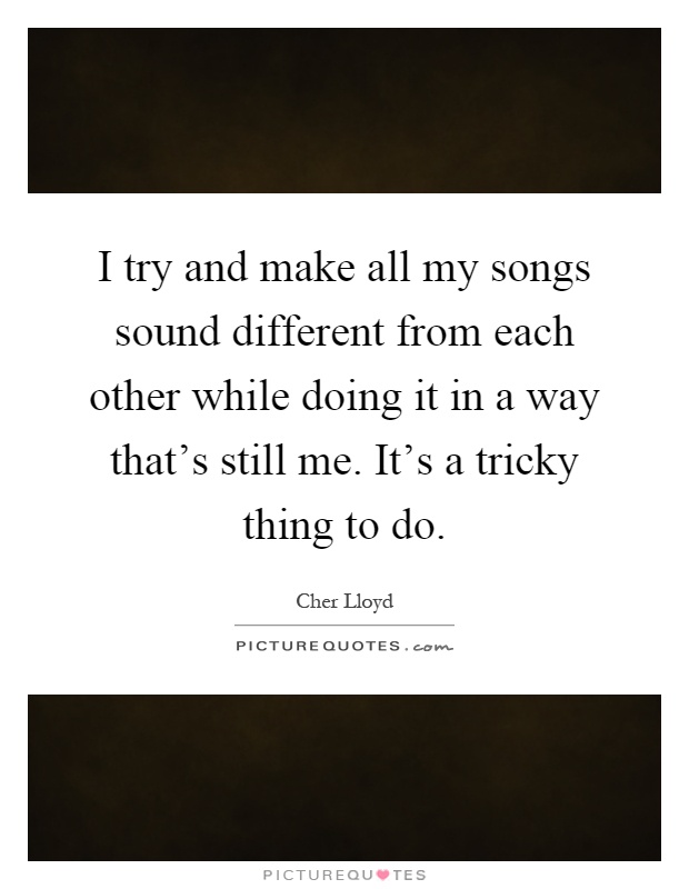 I try and make all my songs sound different from each other while doing it in a way that's still me. It's a tricky thing to do Picture Quote #1