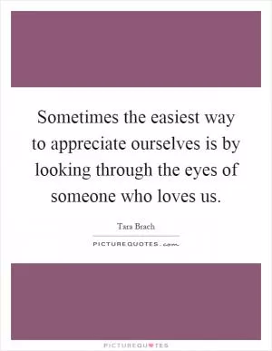 Sometimes the easiest way to appreciate ourselves is by looking through the eyes of someone who loves us Picture Quote #1
