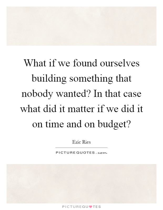 What if we found ourselves building something that nobody wanted? In that case what did it matter if we did it on time and on budget? Picture Quote #1