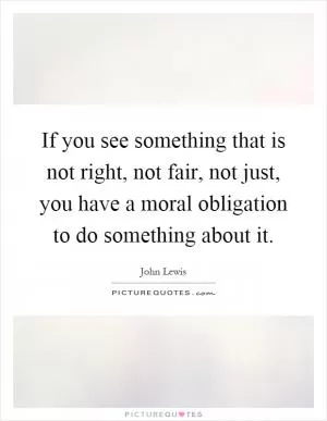 If you see something that is not right, not fair, not just, you have a moral obligation to do something about it Picture Quote #1