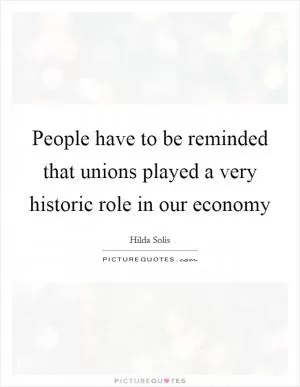 People have to be reminded that unions played a very historic role in our economy Picture Quote #1