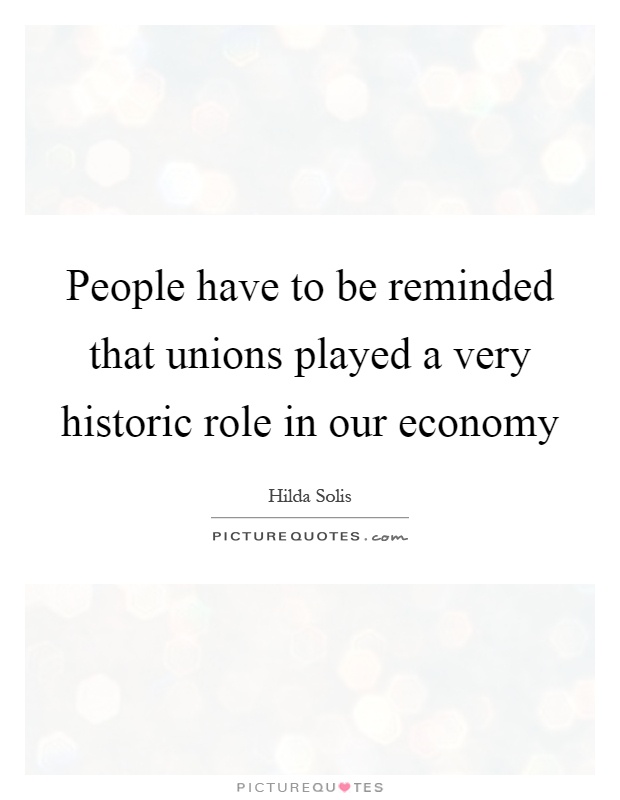 People have to be reminded that unions played a very historic role in our economy Picture Quote #1