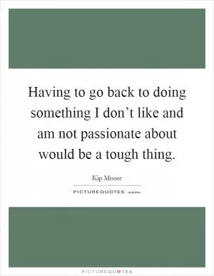 Having to go back to doing something I don’t like and am not passionate about would be a tough thing Picture Quote #1