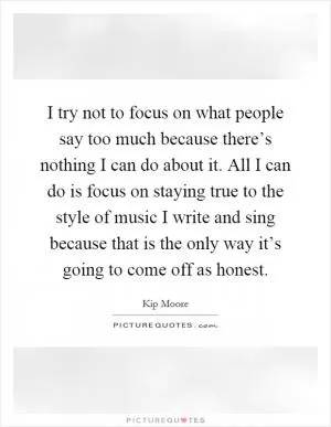 I try not to focus on what people say too much because there’s nothing I can do about it. All I can do is focus on staying true to the style of music I write and sing because that is the only way it’s going to come off as honest Picture Quote #1