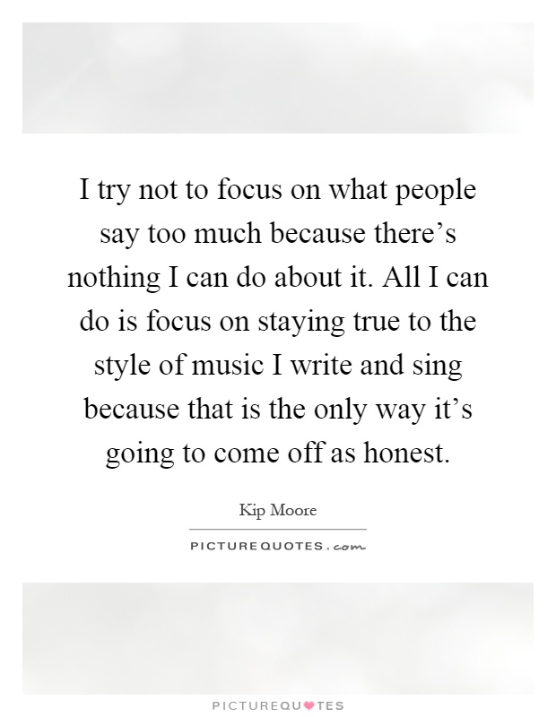 I try not to focus on what people say too much because there's nothing I can do about it. All I can do is focus on staying true to the style of music I write and sing because that is the only way it's going to come off as honest Picture Quote #1