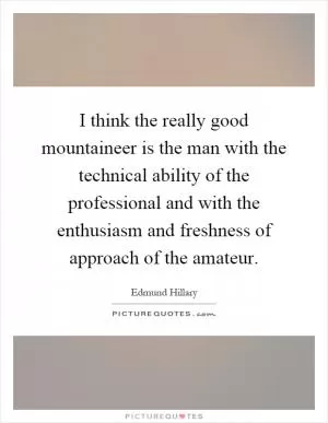 I think the really good mountaineer is the man with the technical ability of the professional and with the enthusiasm and freshness of approach of the amateur Picture Quote #1