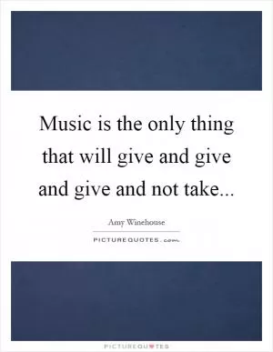 Music is the only thing that will give and give and give and not take Picture Quote #1