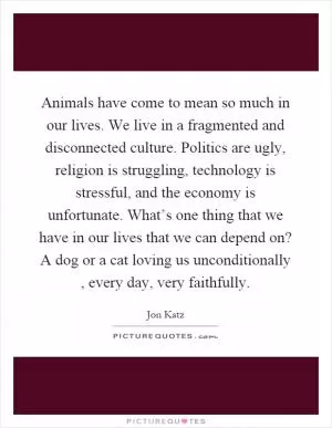 Animals have come to mean so much in our lives. We live in a fragmented and disconnected culture. Politics are ugly, religion is struggling, technology is stressful, and the economy is unfortunate. What’s one thing that we have in our lives that we can depend on? A dog or a cat loving us unconditionally, every day, very faithfully Picture Quote #1