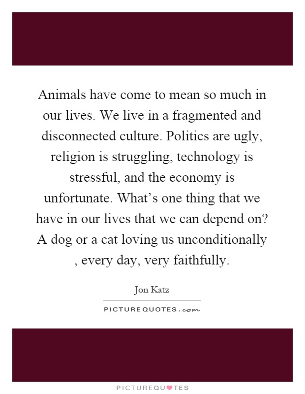 Animals have come to mean so much in our lives. We live in a fragmented and disconnected culture. Politics are ugly, religion is struggling, technology is stressful, and the economy is unfortunate. What's one thing that we have in our lives that we can depend on? A dog or a cat loving us unconditionally, every day, very faithfully Picture Quote #1