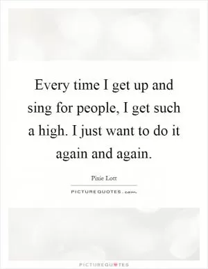 Every time I get up and sing for people, I get such a high. I just want to do it again and again Picture Quote #1