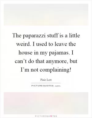 The paparazzi stuff is a little weird. I used to leave the house in my pajamas. I can’t do that anymore, but I’m not complaining! Picture Quote #1