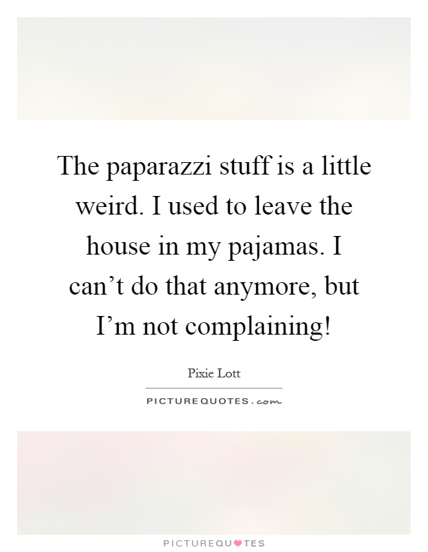 The paparazzi stuff is a little weird. I used to leave the house in my pajamas. I can't do that anymore, but I'm not complaining! Picture Quote #1