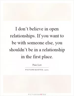 I don’t believe in open relationships. If you want to be with someone else, you shouldn’t be in a relationship in the first place Picture Quote #1