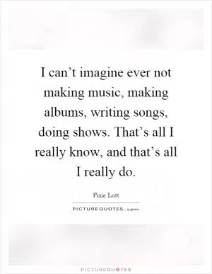 I can’t imagine ever not making music, making albums, writing songs, doing shows. That’s all I really know, and that’s all I really do Picture Quote #1