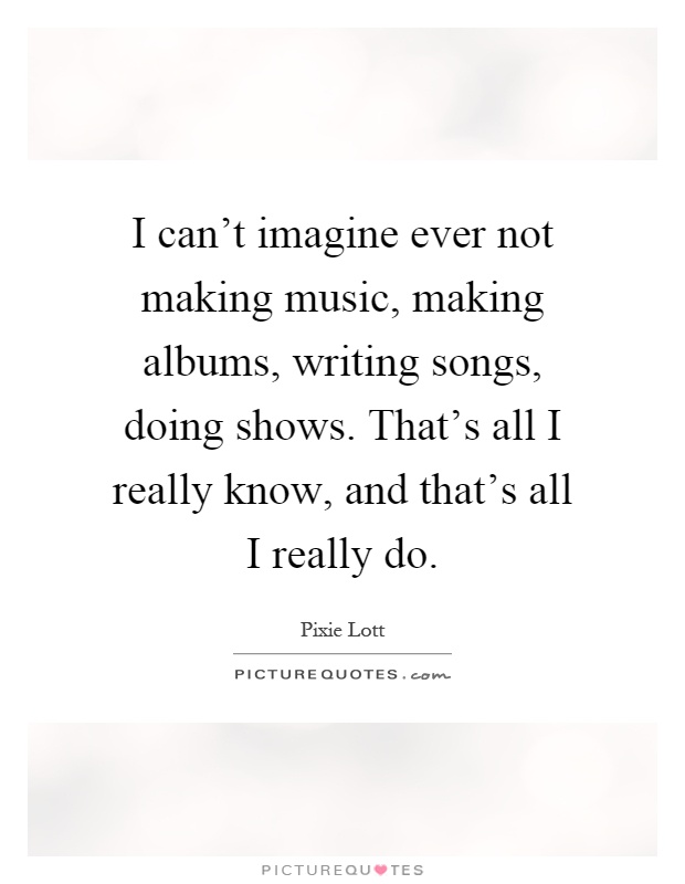 I can't imagine ever not making music, making albums, writing songs, doing shows. That's all I really know, and that's all I really do Picture Quote #1