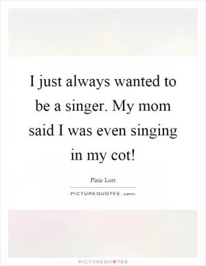 I just always wanted to be a singer. My mom said I was even singing in my cot! Picture Quote #1