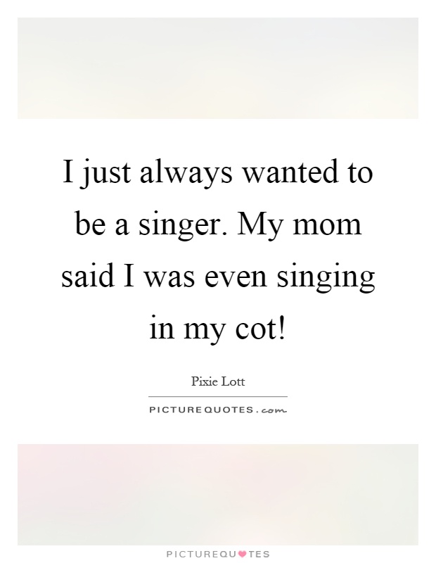 I just always wanted to be a singer. My mom said I was even singing in my cot! Picture Quote #1