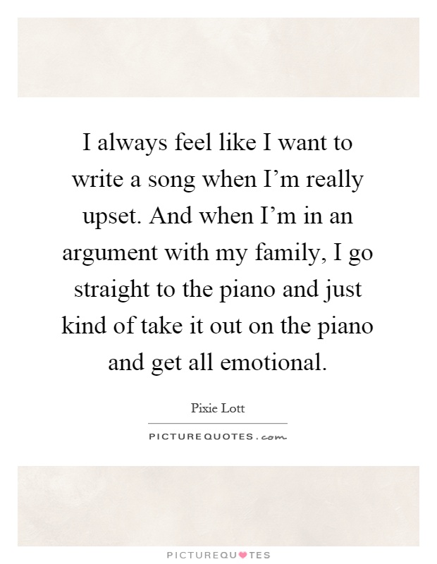 I always feel like I want to write a song when I'm really upset. And when I'm in an argument with my family, I go straight to the piano and just kind of take it out on the piano and get all emotional Picture Quote #1