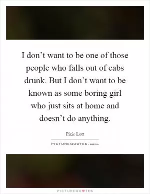 I don’t want to be one of those people who falls out of cabs drunk. But I don’t want to be known as some boring girl who just sits at home and doesn’t do anything Picture Quote #1
