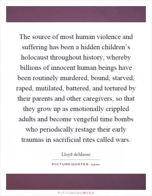 The source of most human violence and suffering has been a hidden children’s holocaust throughout history, whereby billions of innocent human beings have been routinely murdered, bound, starved, raped, mutilated, battered, and tortured by their parents and other caregivers, so that they grow up as emotionally crippled adults and become vengeful time bombs who periodically restage their early traumas in sacrificial rites called wars Picture Quote #1