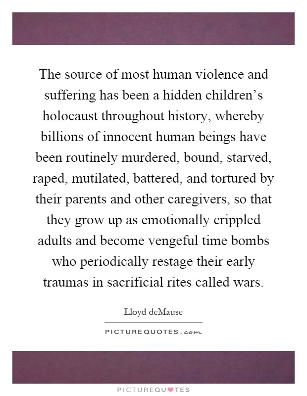 The source of most human violence and suffering has been a hidden children's holocaust throughout history, whereby billions of innocent human beings have been routinely murdered, bound, starved, raped, mutilated, battered, and tortured by their parents and other caregivers, so that they grow up as emotionally crippled adults and become vengeful time bombs who periodically restage their early traumas in sacrificial rites called wars Picture Quote #1