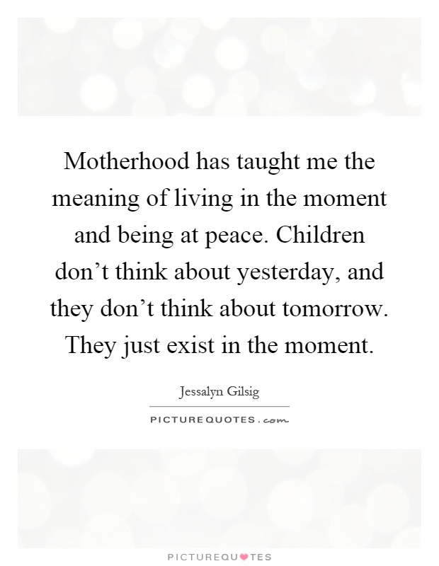 Motherhood has taught me the meaning of living in the moment and being at peace. Children don't think about yesterday, and they don't think about tomorrow. They just exist in the moment Picture Quote #1