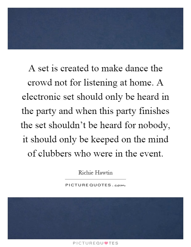 A set is created to make dance the crowd not for listening at home. A electronic set should only be heard in the party and when this party finishes the set shouldn't be heard for nobody, it should only be keeped on the mind of clubbers who were in the event Picture Quote #1