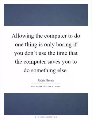 Allowing the computer to do one thing is only boring if you don’t use the time that the computer saves you to do something else Picture Quote #1