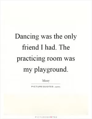 Dancing was the only friend I had. The practicing room was my playground Picture Quote #1