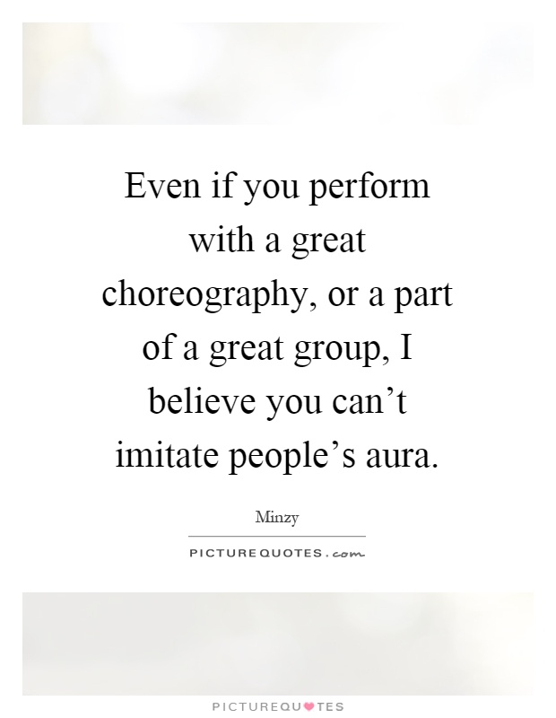 Even if you perform with a great choreography, or a part of a great group, I believe you can't imitate people's aura Picture Quote #1