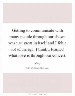 Getting to communicate with many people through our shows was just great in itself and I felt a lot of energy. I think I learned what love is through our concert Picture Quote #1