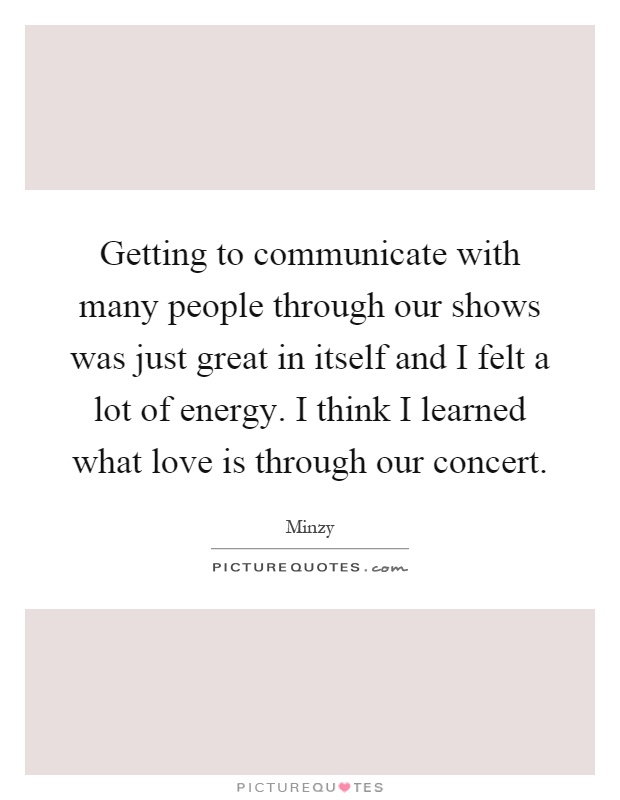 Getting to communicate with many people through our shows was just great in itself and I felt a lot of energy. I think I learned what love is through our concert Picture Quote #1
