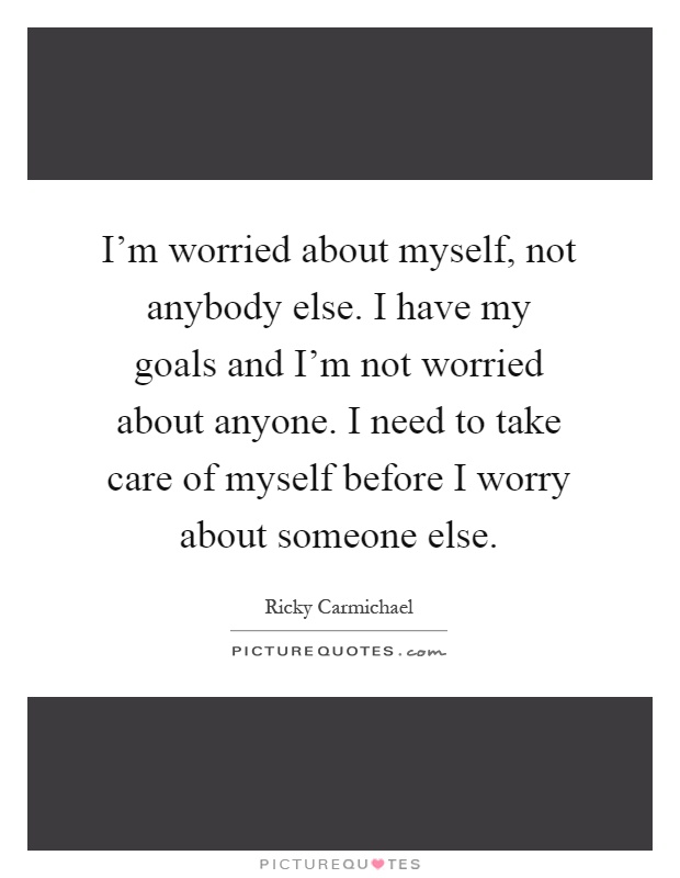 I'm worried about myself, not anybody else. I have my goals and I'm not worried about anyone. I need to take care of myself before I worry about someone else Picture Quote #1
