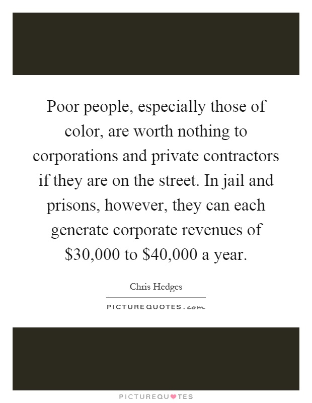 Poor people, especially those of color, are worth nothing to corporations and private contractors if they are on the street. In jail and prisons, however, they can each generate corporate revenues of $30,000 to $40,000 a year Picture Quote #1