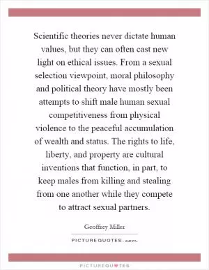 Scientific theories never dictate human values, but they can often cast new light on ethical issues. From a sexual selection viewpoint, moral philosophy and political theory have mostly been attempts to shift male human sexual competitiveness from physical violence to the peaceful accumulation of wealth and status. The rights to life, liberty, and property are cultural inventions that function, in part, to keep males from killing and stealing from one another while they compete to attract sexual partners Picture Quote #1