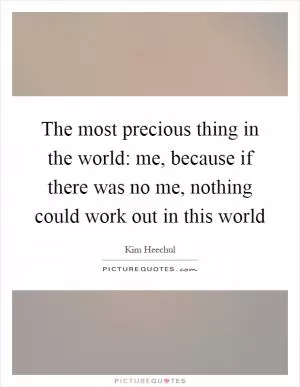 The most precious thing in the world: me, because if there was no me, nothing could work out in this world Picture Quote #1