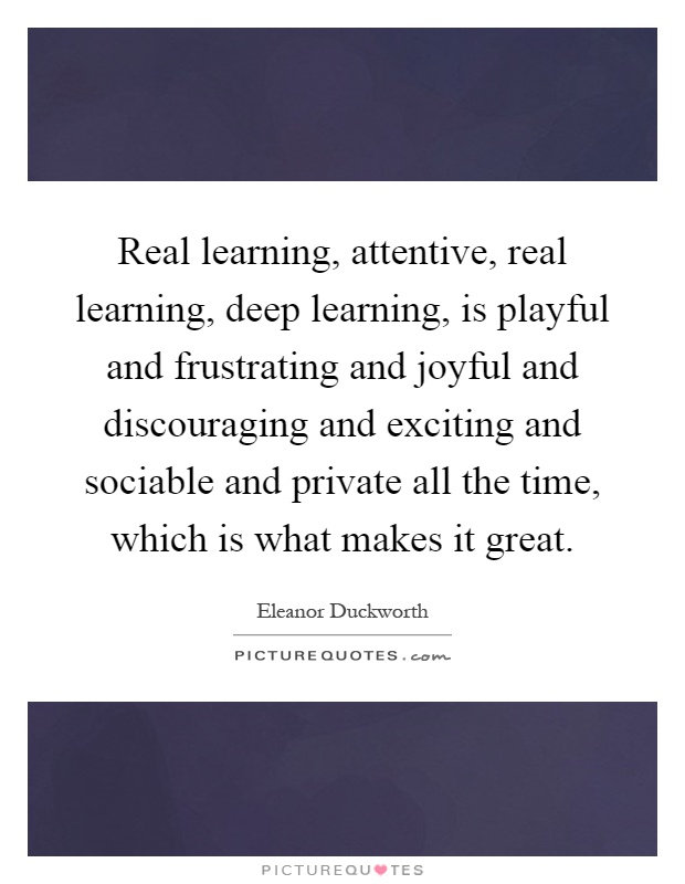 Real learning, attentive, real learning, deep learning, is playful and frustrating and joyful and discouraging and exciting and sociable and private all the time, which is what makes it great Picture Quote #1