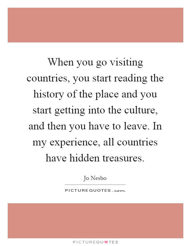 When you go visiting countries, you start reading the history of the place and you start getting into the culture, and then you have to leave. In my experience, all countries have hidden treasures Picture Quote #1
